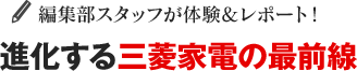 編集部スタッフが体験&レポート！進化する三菱家電の最前線