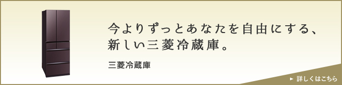 今よりずっとあなたを自由にする、新しい三菱冷蔵庫。 三菱冷蔵庫 詳しくはこちら