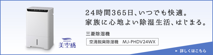 24時間365日、いつでも快適。家族に心地よい除湿生活、はじまる。三菱除湿機 空清脱臭除湿機　MJ-PHDV24WX 詳しくはこちら