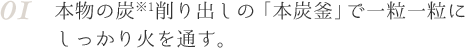 01 本物の炭※1削り出しの「本炭釜」で一粒一粒にしっかり火を通す。