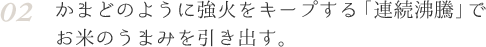 02 かまどのように強火をキープする「連続沸騰」でお米のうまみを引き出す。
