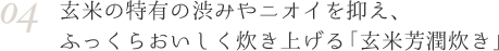 04 玄米の特有の渋みやニオイを抑え、ふっくらおいしく炊き上げる「玄米芳潤炊き」