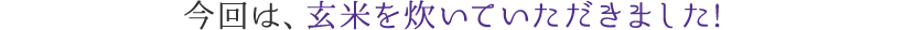 今回は、玄米を炊いていただきました!