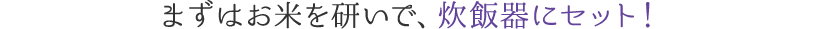 まずはお米を研いで、炊飯器にセット！