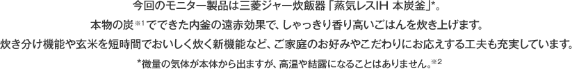 今回のモニター製品は三菱ジャー炊飯器「蒸気レスIH 本炭釜」*。本物の炭※1でできた内釜の遠赤効果で、しゃっきり香り高いごはんを炊き上げます。炊き分け機能や玄米を短時間でおいしく炊く新機能など、ご家庭のお好みやこだわりにお応えする工夫も充実しています。*微量の気体が本体から出ますが、高温や結露になることはありません。※2