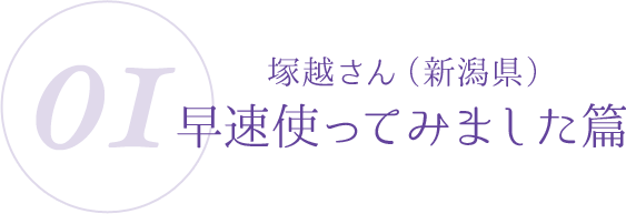 01：塚越さん（新潟県）早速使ってみました篇
