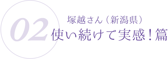 02：塚越さん（新潟県）使い続けて実感！篇