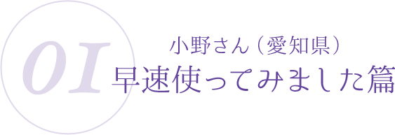 01:小野さん(愛知県)早速使ってみました篇