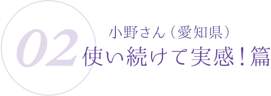 02:小野さん(愛知県)使い続けて実感!篇