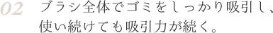 02 ブラシ全体でゴミをしっかり吸引し、使い続けても吸引力が続く。
