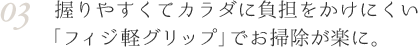 03 握りやすくてカラダに負担をかけにくい「フィジ軽グリップ」でお掃除が楽に。