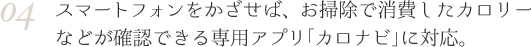 04 スマートフォンをかざせば、お掃除で消費したカロリーなどが確認できる専用アプリ「カロナビ」に対応。