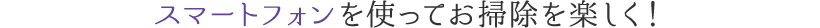 スマートフォンを使ってお掃除を楽しく！