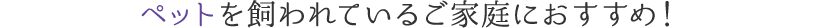 ペットを飼われているご家庭におすすめ！