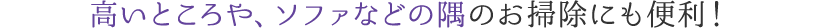 高いところや、ソファなどの隅のお掃除にも便利！