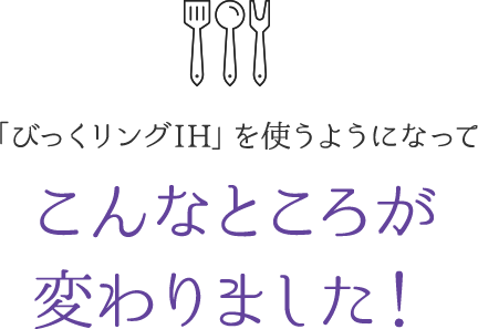 「びっくリングIH」を使うようになってこんなところが変わりました!