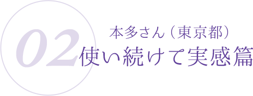 02:本多さん(東京都)使い続けて実感篇