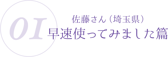 01:佐藤さん(埼玉県)早速使ってみました篇
