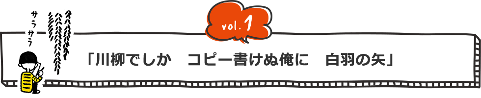 vol.1 「川柳でしか コピー書けぬ俺に 白羽の矢」