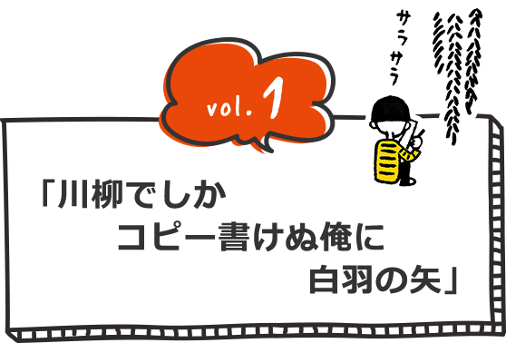vol.1 「川柳でしか コピー書けぬ俺に 白羽の矢」