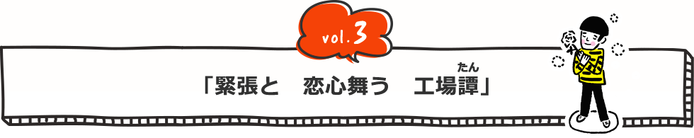 vol.3 「緊張と 恋心舞う 工場(たん)譚」