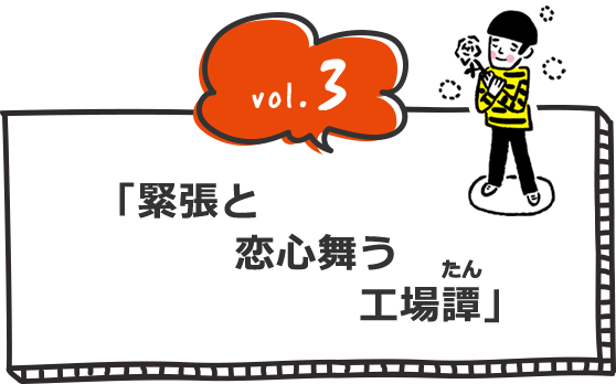 vol.3 「緊張と 恋心舞う 工場(たん)譚」