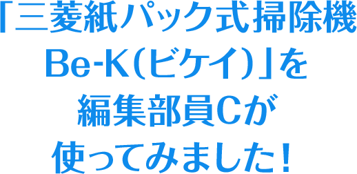 「三菱紙パック式掃除機 Be-K（ビケイ）」を編集部員Cが使ってみました！