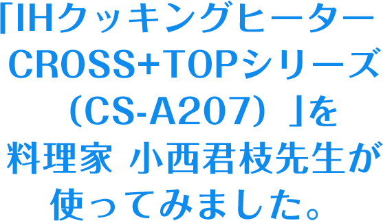 「IHクッキングヒーター CROSS+TOPシリーズ（CS-A207）」を料理家 小西君枝先生が使ってみました。