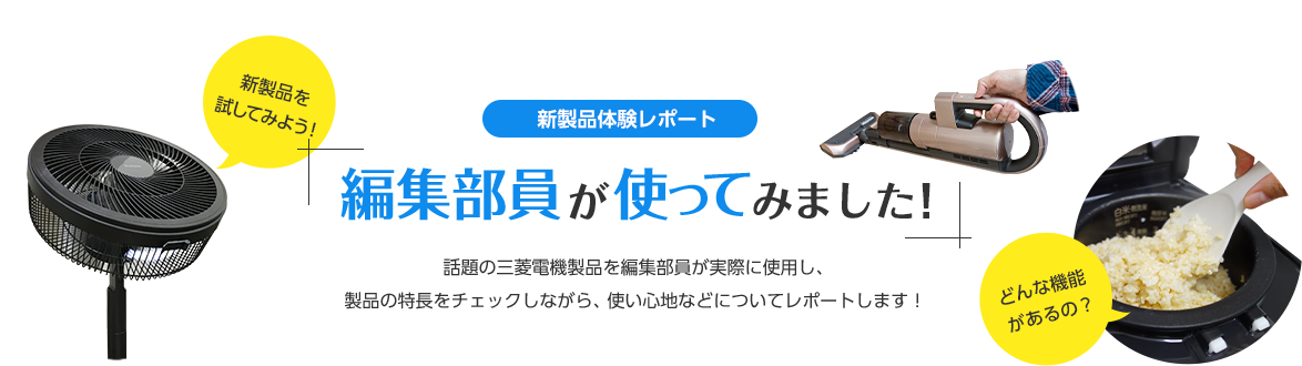 新製品体験レポート編集部員が使ってみました／話題の三菱電機製品を編集部員が実際に使用し、使い心地や生活の変化などについてレポートします！