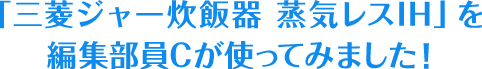 「三菱ジャー炊飯器 蒸気レスIH」を編集部員Cが使ってみました！