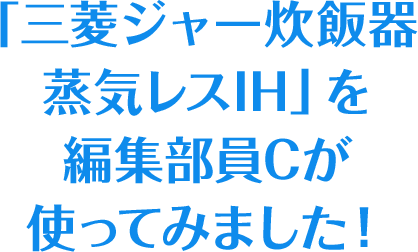 「三菱ジャー炊飯器 蒸気レスIH」を編集部員Cが使ってみました！