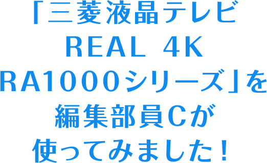 「三菱液晶テレビ REAL 4K RA1000シリーズ」を編集部員Cが使ってみました！