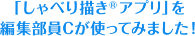 特別篇 「しゃべり描き<sup>®</sup>アプリ」を編集部員Cが使ってみました！