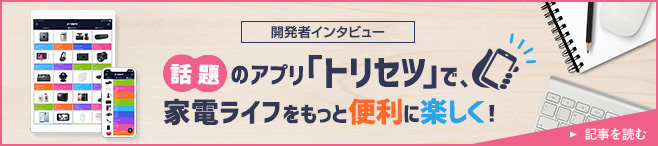 開発者インタビュー 話題のアプリ「トリセツ」で、家電ライフをもっと便利に楽しく！