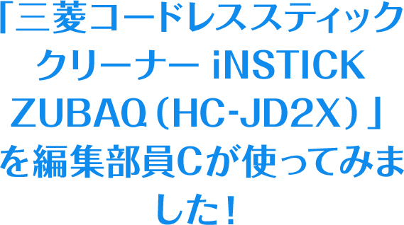 「三菱コードレススティッククリーナー iNSTICK ZUBAQ（HC-JD2X） 」を編集部員Cが使ってみました！