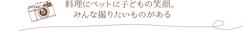 料理にペットに子どもの笑顔。みんな撮りたいものがある