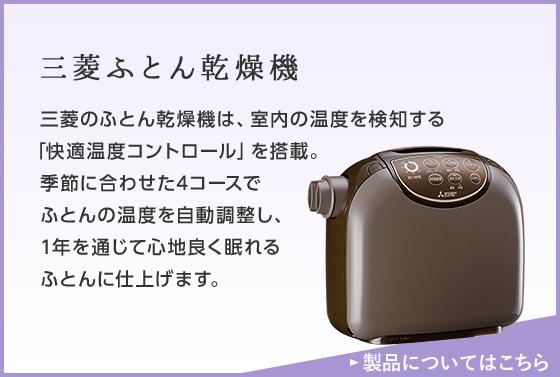 三菱ふとん乾燥機 三菱のふとん乾燥機は、室内の温度を検知する「快適温度コントロール」を搭載。季節に合わせた4コースでふとんの温度を自動調整し、1年を通じて心地良く眠れるふとんに仕上げます。 詳しくはこちら