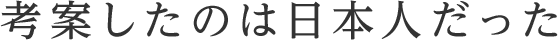 考案したのは日本人だった