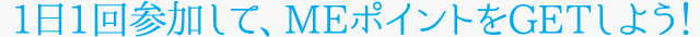 1日1回参加して、MEポイントをGETしよう!