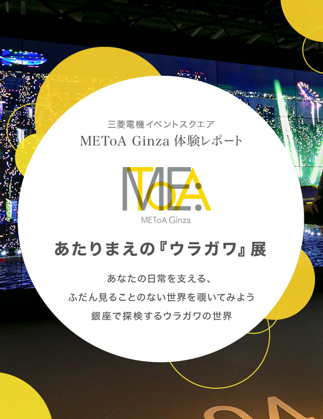 三菱電機イベントスクエア METoA Ginza 体験レポートあたりまえの『ウラガワ』展あなたの日常を支える、ふだん見ることのない世界を覗いてみよう銀座で探検するウラガワの世界