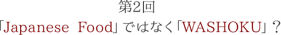 第2回 「Japanese Food」ではなく「WASHOKU」？