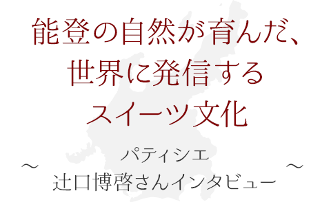 能登の自然が育んだ、世界に発信するスイーツ文化 ～パティシエ・辻口博啓さん インタビュー～