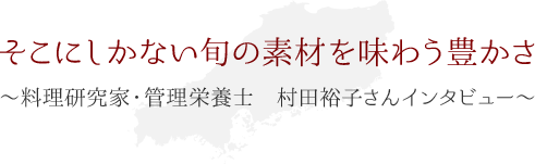 そこにしかない旬の素材を味わう豊かさ ～料理研究家・管理栄養士 村田裕子さん インタビュー～