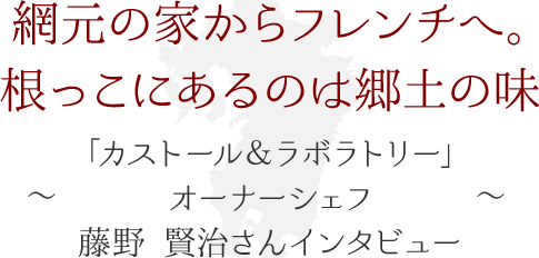 網元の家からフレンチへ。根っこにあるのは郷土の味 ～「カストール＆ラボラトリー」オーナーシェフ・藤野 賢治さん インタビュー～