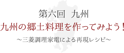第六回 九州　九州の郷土料理を作ってみよう！ ～三菱調理家電による再現レシピ～