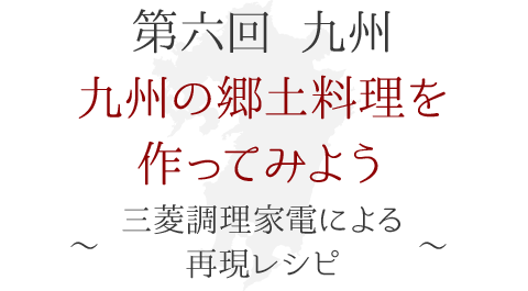 第六回 九州　九州の郷土料理を作ってみよう！ ～三菱調理家電による再現レシピ～