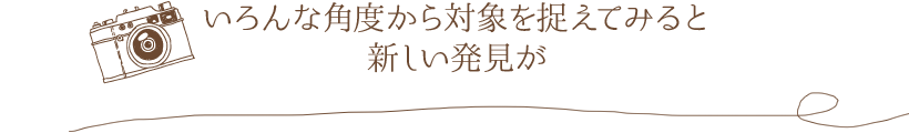 いろんな角度から対象を捉えてみると新しい発見が