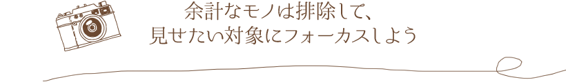 余計なモノは排除して、見せたい対象にフォーカスしよう
