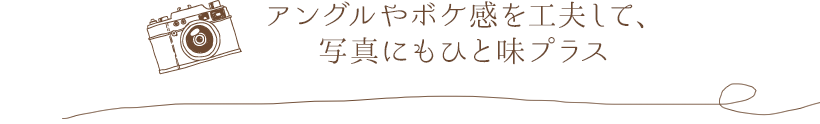 アングルやボケ感を工夫して、写真にもひと味プラス