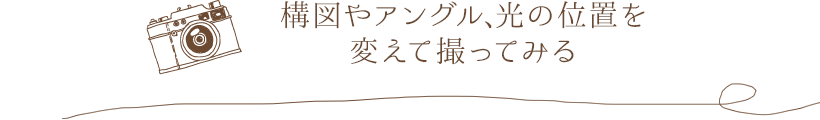 構図やアングル、光の位置を変えて撮ってみる